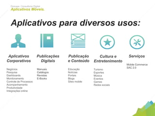 Dotcase. Consultoria Digital.
Aplicativos Móveis.
Aplicativos para diversos usos:
Aplicativos
Corporativos
Negócios
Pesquisa
Dashboards
Monitoramento
Controle de Processos
Acompanhamento
Produtividade
Integrações online
	
  
Publicações
Digitais
Manuais
Catálogos
Revistas
E-Books
	
  
Publicação
e Conteúdo
Educação
Notícias
Portais
Blogs
Sites mobile
	
  
Cultura e
Entretenimento
Turismo
Esportes
Música
Eventos
Games
Redes sociais
	
  
Serviços
Mobile Commerce
SAC 2.0
	
  
 