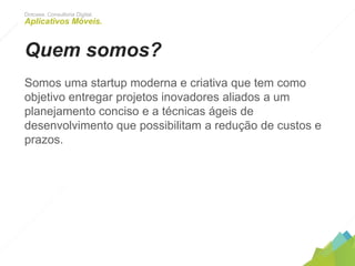 Dotcase. Consultoria Digital.
Aplicativos Móveis.
Quem somos?
Somos uma startup moderna e criativa que tem como
objetivo entregar projetos inovadores aliados a um
planejamento conciso e a técnicas ágeis de desenvolvimento
que possibilitam a redução de custos e prazos.
 