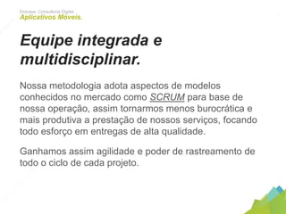 Dotcase. Consultoria Digital.
Aplicativos Móveis.
Equipe integrada e
multidisciplinar.
Nossa metodologia adota aspectos de modelos conhecidos
no mercado como SCRUM para base de nossa operação,
assim tornarmos menos burocrática e mais produtiva a
prestação de nossos serviços, focando todo esforço em
entregas de alta qualidade.
Ganhamos assim agilidade e poder de rastreamento de todo
o ciclo de cada projeto.
 