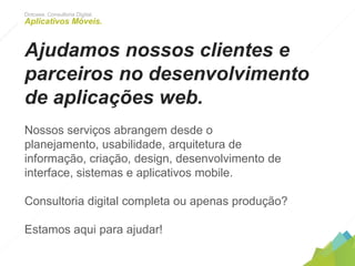 Dotcase. Consultoria Digital.
Aplicativos Móveis.
Ajudamos nossos clientes e
parceiros no desenvolvimento de
aplicações web.
Nossos serviços abrangem desde o planejamento, usabilidade,
arquitetura de informação, criação, design, desenvolvimento
de interface, sistemas e aplicativos mobile.
Consultoria digital completa ou apenas produção?
Estamos aqui para ajudar!
 