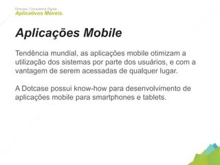 Dotcase. Consultoria Digital.
Aplicativos Móveis.
Aplicações Mobile
Tendência mundial, as aplicações mobile otimizam a utilização
dos sistemas por parte dos usuários, e com a vantagem de
serem acessadas de qualquer lugar.
A Dotcase possui know-how para desenvolvimento de
aplicações mobile para smartphones e tablets.
 