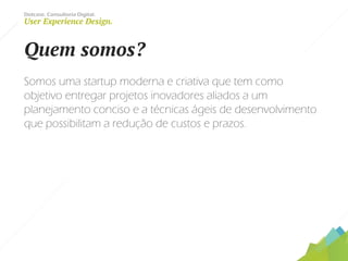 Dotcase. Consultoria Digital.
User Experience Design.
Quem somos?
Somos uma startup moderna e criativa que tem como
objetivo entregar projetos inovadores aliados a um
planejamento conciso e a técnicas ágeis de desenvolvimento
que possibilitam a redução de custos e prazos.
 