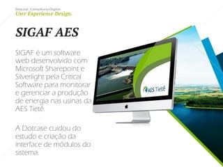 Dotcase. Consultoria Digital.
User Experience Design.
SIGAF AES
SIGAF é um software
web desenvolvido com
Microsoft Sharepoint e
Silverlight pela Critical
Software para monitorar
e gerenciar a produção
de energia nas usinas da
AES Tietê.
A Dotcase cuidou do
estudo e criação da
interface de módulos do
sistema.
 