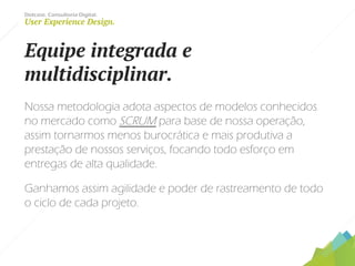 Dotcase. Consultoria Digital.
User Experience Design.
Equipe integrada e
multidisciplinar.
Nossa metodologia adota aspectos de modelos conhecidos
no mercado como SCRUM para base de nossa operação,
assim tornarmos menos burocrática e mais produtiva a
prestação de nossos serviços, focando todo esforço em
entregas de alta qualidade.
Ganhamos assim agilidade e poder de rastreamento de todo
o ciclo de cada projeto.
 