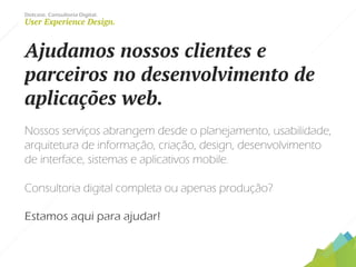Dotcase. Consultoria Digital.
User Experience Design.
Ajudamos nossos clientes e
parceiros no desenvolvimento de
aplicações web.
Nossos serviços abrangem desde o planejamento, usabilidade,
arquitetura de informação, criação, design, desenvolvimento
de interface, sistemas e aplicativos mobile.
Consultoria digital completa ou apenas produção?
Estamos aqui para ajudar!
 