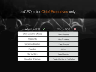 dotCEO

is for Chief Executives only

Who is dotCEO

Who is NOT

Chief Executive Ofﬁcers

Bean Counters

Presidents

High Schoolers

Managing Directors

Paper Pushers

Founders

Juniors

CoFounders

Sales Managers

Executive Chairmen

People Who Like to Post Selﬁes

 