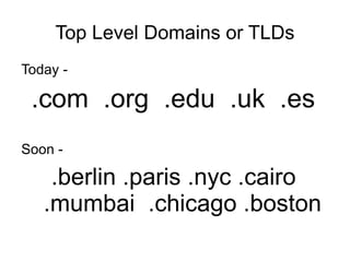 Top Level Domains or TLDs
Today -

 .com .org .edu .uk .es
Soon -

    .berlin .paris .nyc .cairo
   .mumbai .chicago .boston
 