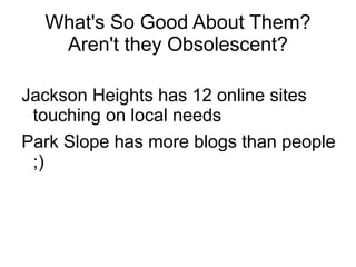 What's So Good About Them?
   Aren't they Obsolescent?

Jackson Heights has 12 online sites
 touching on local needs
Park Slope has more blogs than people
 ;)
 