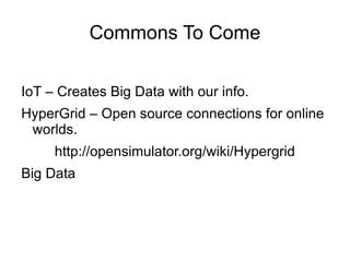 Commons To Come

IoT – Creates Big Data with our info.
HyperGrid – Open source connections for online
 worlds.
     http://opensimulator.org/wiki/Hypergrid
Big Data
 