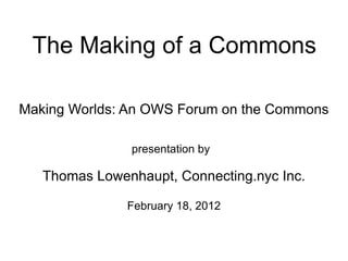 The Making of a Commons

Making Worlds: An OWS Forum on the Commons

               presentation by

   Thomas Lowenhaupt, Connecting.nyc Inc.

               February 18, 2012
 