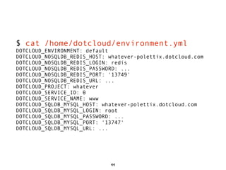 $ cat /home/dotcloud/environment.yml
DOTCLOUD_ENVIRONMENT: default
DOTCLOUD_NOSQLDB_REDIS_HOST: whatever-polettix.dotcloud.com
DOTCLOUD_NOSQLDB_REDIS_LOGIN: redis
DOTCLOUD_NOSQLDB_REDIS_PASSWORD: ...
DOTCLOUD_NOSQLDB_REDIS_PORT: '13749'
DOTCLOUD_NOSQLDB_REDIS_URL: ...
DOTCLOUD_PROJECT: whatever
DOTCLOUD_SERVICE_ID: 0
DOTCLOUD_SERVICE_NAME: www
DOTCLOUD_SQLDB_MYSQL_HOST: whatever-polettix.dotcloud.com
DOTCLOUD_SQLDB_MYSQL_LOGIN: root
DOTCLOUD_SQLDB_MYSQL_PASSWORD: ...
DOTCLOUD_SQLDB_MYSQL_PORT: '13747'
DOTCLOUD_SQLDB_MYSQL_URL: ...




                             44
 