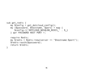 sub get_redis {
   my $config = get_dotcloud_config();
   my ($password, $hostname, $port) = map {
      $config->{'DOTCLOUD_NOSQLDB_REDIS_' . $_}
   } qw< PASSWORD HOST PORT >;

    require Redis;
    my $redis = Redis->new(server => "$hostname:$port");
    $redis->auth($password);
    return $redis;
}




                              46
 