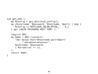 sub get_dbh {
   my $config = get_dotcloud_config();
   my ($username, $password, $hostname, $port) = map {
      $config->{'DOTCLOUD_SQLDB_MYSQL_' . $_}
   } qw< LOGIN PASSWORD HOST PORT >;

    require DBI;
    my $dbh = DBI->connect(
       "dbi:mysql:host=$hostname;port=$port"
          . ";database=whatever",
       $username, $password,
       { RaiseError => 1},
    );
    return $dbh;
}




                              49
 
