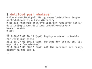 $ dotcloud push whatever
# Found dotcloud.yml: Using /home/poletti/sviluppo/
perl/whatever as a base directory
# upload /home/poletti/sviluppo/perl/whatever ssh://
dotcloud@uploader.dotcloud.com:443/whatever/
branch:master
# git
...
2011-08-27 09:00:16 [api] Deploy whatever scheduled
for revision=latest
2011-08-27 09:00:16 [api] Waiting for the build. (It
may take a few minutes)
2011-08-27 09:00:17 [api] All the services are ready.
Beginning the build.
...




                          56
 