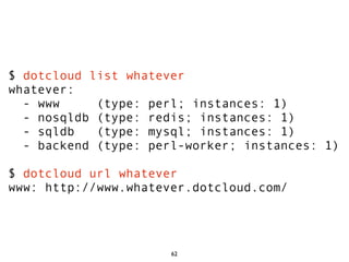 $ dotcloud list whatever
whatever:
  - www     (type: perl; instances: 1)
  - nosqldb (type: redis; instances: 1)
  - sqldb   (type: mysql; instances: 1)
  - backend (type: perl-worker; instances: 1)

$ dotcloud url whatever
www: http://www.whatever.dotcloud.com/




                      62
 