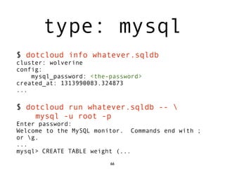 type: mysql
$ dotcloud info whatever.sqldb
cluster: wolverine
config:
    mysql_password: <the-password>
created_at: 1313990083.324873
...

$ dotcloud run whatever.sqldb -- 
    mysql -u root -p
Enter password:
Welcome to the MySQL monitor. Commands end with ;
or g.
...
mysql> CREATE TABLE weight (...
                         66
 