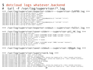 $ dotcloud logs whatever.backend
#       tail -F /var/log/supervisor/*.log
==> /var/log/supervisor/exporter-stderr---supervisor-2y6P9O.log <==
[2011/08/27    01:35:25   INFO   ]   serving pending requests if needed...
[2011/08/27    01:35:25   INFO   ]   waiting for more export requests...
[2011/08/27    01:39:20   INFO   ]   serving pending requests if needed...
[2011/08/27    01:39:20   INFO   ]   waiting for more export requests...
[2011/08/27    01:39:42   INFO   ]   got element to export: {"email":"flavio@polettix.it","username":"silvia"}
[2011/08/27    01:42:18   INFO   ]   serving pending requests if needed...
[2011/08/27    01:42:18   INFO   ]   waiting for more export requests...
[2011/08/27    01:42:30   INFO   ]   got element to export: {"email":"flavio@polettix.it","username":"silvia"}
[2011/08/27    09:00:24   INFO   ]   serving pending requests if needed...
[2011/08/27    09:00:24   INFO   ]   waiting for more export requests...


==> /var/log/supervisor/exporter-stdout---supervisor-foI5vi.log <==
==> /var/log/supervisor/saver-stderr---supervisor-pt1_hK.log <==
[2011/08/27    01:35:25   INFO   ]   waiting for more data...
[2011/08/27    01:36:04   INFO   ]   got element to save: {"epoch":1313913600,"weight":83200,"username":"flavio"}
[2011/08/27    01:37:25   INFO   ]   got element to save: {"epoch":1313827200,"weight":62000,"username":"silvia"}
[2011/08/27    01:39:20   INFO   ]   performing initial transfer if needed...
[2011/08/27    01:39:20   INFO   ]   waiting for more data...
[2011/08/27    01:42:18   INFO   ]   performing initial transfer if needed...
[2011/08/27    01:42:18   INFO   ]   waiting for more data...
[2011/08/27    01:44:04   INFO   ]   got element to save: {"epoch":1313913600,"weight":78000,"username":"whatever"}
[2011/08/27    09:00:24   INFO   ]   performing initial transfer if needed...
[2011/08/27    09:00:24   INFO   ]   waiting for more data...


==> /var/log/supervisor/saver-stdout---supervisor-iQDgpA.log <==

==> /var/log/supervisor/supervisord.log <==
2011-08-27    01:42:18,703   INFO     spawned:   'saver' with pid 19587
2011-08-27    01:42:18,713   INFO     spawned:   'exporter' with pid 19588
2011-08-27    01:42:19,914   INFO     success:   saver entered RUNNING state, process has stayed up   for > than 1 seconds (startsecs)
2011-08-27    01:42:19,943   INFO     success:   exporter entered RUNNING state, process has stayed   up for > than 1 seconds (startsecs)
2011-08-27    09:00:22,067   INFO     stopped:   saver (terminated by SIGTERM)
2011-08-27    09:00:22,070   INFO     stopped:   exporter (terminated by SIGTERM)
2011-08-27    09:00:24,079   INFO     spawned:   'saver' with pid 19729
2011-08-27    09:00:24,086   INFO     spawned:   'exporter' with pid 19730
2011-08-27    09:00:25,426   INFO     success:   saver entered RUNNING state, process has stayed up   for > than 1 seconds (startsecs)
2011-08-27    09:00:25,426   INFO     success:   exporter entered RUNNING state, process has stayed   up for > than 1 seconds (startsecs)
                                                                             69
 