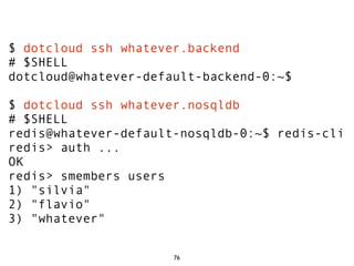 $ dotcloud ssh whatever.backend
# $SHELL
dotcloud@whatever-default-backend-0:~$

$ dotcloud ssh whatever.nosqldb
# $SHELL
redis@whatever-default-nosqldb-0:~$ redis-cli
redis> auth ...
OK
redis> smembers users
1) "silvia"
2) "flavio"
3) "whatever"

                      76
 