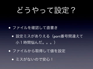 どうやって設定？

• ファイルを確認して直書き
 • 設定ミスがありえる（port番号間違えて
  小１時間悩んだ。。。）

• ファイルから取得して値を設定
 • ミスがないので安心！
 