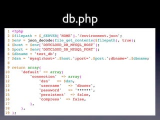db.php
 1   <?php
 2   $filepath = $_SERVER['HOME'].'/environment.json';
 3   $env = json_decode(file_get_contents($filepath), true);
 4   $host = $env['DOTCLOUD_DB_MYSQL_HOST'];
 5   $port = $env['DOTCLOUD_DB_MYSQL_PORT'];
 6   $dbname = 'test_db';
 7   $dsn = 'mysql:host='.$host.';port='.$port.';dbname='.$dbname;
 8
 9   return array(
10       'default' => array(
11           'connection' => array(
12               'dsn'   => $dsn,
13               'username'   => 'dbuser',
14               'password'   => '******',
15               'persistent' => false,
16               'compress' => false,
17           ),
18       ),
19   );
 