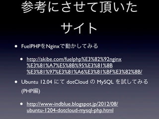 参考にさせて頂いた
                      サイト
•   FuelPHPをNginxで動かしてみる

    •   http://akibe.com/fuelphp%E3%82%92nginx
        %E3%81%A7%E5%8B%95%E3%81%8B
        %E3%81%97%E3%81%A6%E3%81%BF%E3%82%8B/

•   Ubuntu 12.04 にて dotCloud の MySQL を試してみる
    (PHP編)

    •   http://www-indblue.blogspot.jp/2012/08/
        ubuntu-1204-dotcloud-mysql-php.html
 