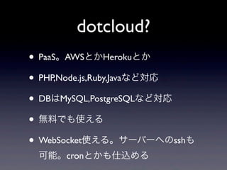 dotcloud?
• PaaS。AWSとかHerokuとか
• PHP,Node.js,Ruby,Javaなど対応
• DBはMySQL,PostgreSQLなど対応
• 無料でも使える
• WebSocket使える。サーバーへのsshも
 可能。cronとかも仕込める
 