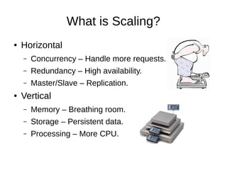 What is Scaling?
●   Horizontal
    –   Concurrency – Handle more requests.
    –   Redundancy – High availability.
    –   Master/Slave – Database Replication.
●   Vertical
    –   Memory – Breathing room.
    –   Storage – Persistent data.
    –   Processing – More CPU.
 