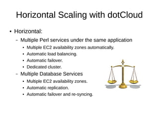 Horizontal Scaling with dotCloud
●   Horizontal:
    –   Multiple Perl services under the same application
        ●   Multiple EC2 availability zones: Automatic.
        ●   Load balancing: Automatic.
        ●   Failover: Automatic.
        ●   Dedicated cluster.
    –   Multiple Database Services
        ●   Multiple EC2 availability zones.
        ●   Replication: Automatic.
        ●   Failover and re-syncing: Automatic.
 