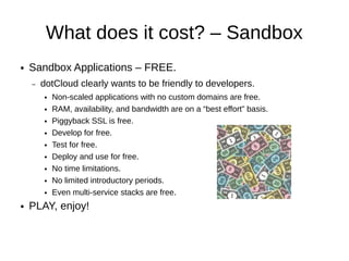 What does it cost? – Sandbox
●   Sandbox Applications – FREE.
    –   dotCloud clearly wants to be friendly to developers.
        ●   Non-scaled applications without custom domains are free.
        ●   RAM, availability, and bandwidth are on a “best effort” basis.
        ●   Piggyback SSL is free.
        ●   Develop for free.
        ●   Test for free.
        ●   Deploy and use for free.
        ●   No time limitations.
        ●   No limited introductory periods.
        ●   Even multi-service stacks are free.
●   PLAY, enjoy!
 