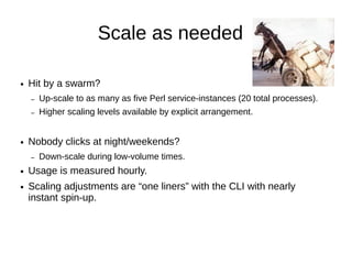 Scale as needed


●   Hit by a swarm?
    –   Up-scale to as many as five Perl service-instances (20 total
        processes).
    –   Higher scaling levels are available by explicit arrangement.
●   Nobody clicks at night/weekends?
    –   Down-scale during low-volume times.
●   Usage is measured hourly.
●   Scaling adjustments are “one liners” with the CLI.
●   Nearly instant spin-up.
 