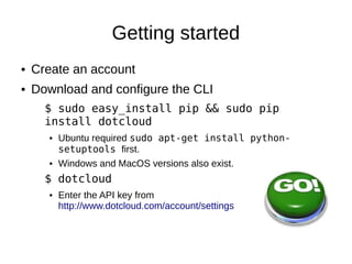 Getting started
●   Create an account
●   Download and configure the CLI
      $ sudo easy_install pip && sudo pip
      install dotcloud
      ●   Ubuntu required sudo apt-get install python-
          setuptools first... bleah!
      ●   Windows and MacOS versions also exist.
      $ dotcloud
      ●   Enter the API key from
          http://www.dotcloud.com/account/settings
 