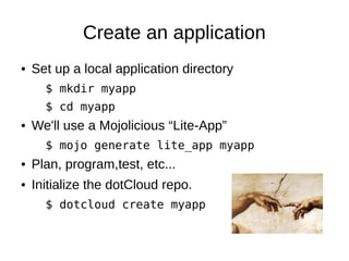 Create an application
●   Set up a local application directory.
      $ mkdir myapp
      $ cd myapp
●   We'll use a Mojolicious “Lite-App”.
      $ mojo generate lite_app myapp
●   Plan, program,test, etc...
●   Initialize the dotCloud repo.
      $ dotcloud create myapp
 