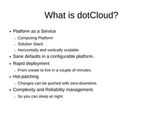 What is dotCloud?
●   Platform as a Service
    –   Computing Platform
    –   Solution Stack
    –   Horizontally and vertically scalable
●   Sane defaults in a configurable platform.
●   Rapid deployment
    –   From create to live in a couple of minutes.
●   Hot-patching
    –   Changes can be pushed with zero-downtime.
●   Complexity and Reliability management.
    –   So you can sleep at night.
 