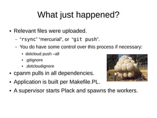 What just happened?
●   Relevant files were uploaded.
    –   “rsync” “mercurial”, or “git push”.
    –   You do have some control over this process if necessary:
        ●   dotcloud push –all
        ●   .gitignore
        ●   .dotcloudignore
●   cpanm pulls in all dependencies.
●   Application is built per Makefile.PL.
●   A supervisor starts Plack and spawns the workers.
●   Zero-downtime upgrades.
 