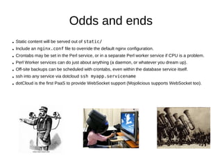 A more scalable directory structure
project_root/
                       dotcloud.yml
   dotcloud.yml
   database_init.sql      www:
   myapp/                    type: perl
      app.psgi               approot: myapp
      Makefile.PL            db:
      myapp.conf
                                   type: mysql
      lib/
         Model/
         MyApp.pm
         Controller/   app.psgi
      log/
      public/             $ENV{MOJO_MODE} = 'production';
      script/             require 'script/myapp.pl';
            myapp.pl
      t/
      templates/
 