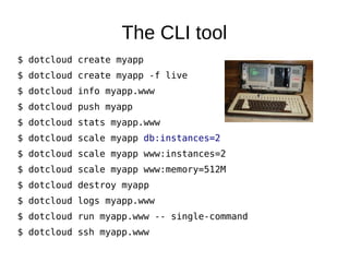 The database connection
●   dotcloud.yml:
        www:
            type: Perl
            approot: myapp
        db:
            type: mysql
●   environment.json
    –   Readable by the application.
    –   Contains database host, port, login, password info, custom variables, etc.
        ●   Inside my app, I merge its contents into my configuration data-structure.
    $ dotcloud info myapp.db
    –   View service parameters.
    $ dotcloud run myapp.db – mysql
    –   Get a mysql> prompt.
 