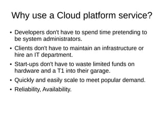 Why use a Cloud platform service?
●   Developers don't have to pretend to be system administrators.

●   Clients don't have to maintain an infrastructure or expand the IT
    department.

●   Start-ups don't have to waste limited funds on hardware and
    fiber into their garage.

●   Quickly and easily scale to meet popular demand.

●   Reliability, Availability.
 