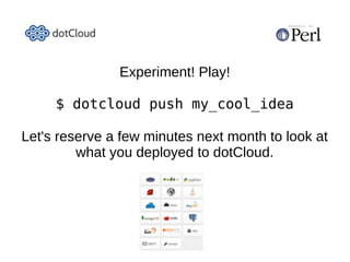 A sample use-case
●   Client requires high availability web, and database redundancy:
    –   Perl web service scaled to two 256MB instances.
        ●   Load balancing, automatic failover, separate availability zones.
        ●   4 processes of 64MB each per service instance.
             –   Enough for Mojolicious, DBIx::Class, Moose, and some breathing room.
    –   Database scaled to two instances of 512MB (5GB storage).
        ●   Replication/syncing, automatic failover, separate availability zones.
    –   A single 64MB Perl worker for cron jobs (backups, etc.)
●   Cost: $216/month.
●   A custom domain with SSL certificate, add $21.60/month: total, $237.60.
    –   DotCloud configures a dedicated load balancer instance (since SSL requires at
        least one IP address per domain, or more accurately, per certificate).
●   Client and developer each get to sleep at night: Priceless.
    –   Sorry IT department – nothing to see here. ;)
 