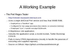 A Working Example
●   The Perl Regex Tester
    –   http://retester-daoswald.dotcloud.com
    –   Uses a single dotCloud Perl service and less than 96MB RAM.
        ●   Deployed as a “Sandbox” app.
        ●   Configured for two uwsgi processes (low volume, so conserve memory)
        ●   If deployed “Live”, it would cost abpit $13/month.
    –   A Mojolicious::Lite application.
    –   Includes the application script, a model module, Twitter Bootstrap
        CSS/JS.
    –   Pulls in many CPAN dependencies (mostly to handle the paranoia of
        executing user-supplied regexes).
    –   Source on Github: https://github.com/daoswald/retester.git
 