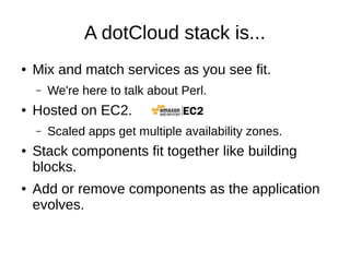 A dotCloud stack...
●   Mix and match services as you see fit.
    –   We're here to talk about Perl.
●   Hosted on EC2.
    –   Scaled apps get multiple availability zones.
●   Stack components fit together like building
    blocks.
●   Add or remove components as the application
    evolves.
 