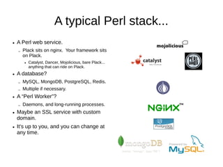 A typical Perl stack...
●   A Perl web service.
    –   Plack sits on nginx. Your framework sits
        on Plack.
        ●   Catalyst, Dancer, Mojolicious, bare Plack...
            anything that can ride on Plack.
●   A database?
    –   MySQL, MongoDB, PostgreSQL, Redis.
    –   Multiple if necessary.
●   A “Perl Worker”?
    –   Daemons, and long-running processes.
    –   Custom webservers.
        ●   Websocket support.
●   Maybe an SSL service with custom
    domain.
●   It's up to you, and you can change at
    any time.
 