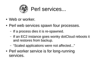 Perl services...
●   Web or worker.
●   Perl web services spawn four processes.
    –   If a process dies it is re-spawned.
    –   If an EC2 instance goes wonky dotCloud reboots it
        and restores from backup.
    –   “Scaled applications were not affected...”
●   Perl worker service is for long-running
    services that don't need nginx/Plack.
 
