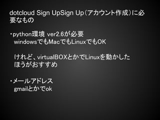 dotcloud Sign UpSign Up（アカウント作成）に必
要なもの

・python環境 ver2.6が必要
　windowsでもMacでもLinuxでもOK
　
　けれど、virtualBOXとかでLinuxを動かした
　ほうがおすすめ

・メールアドレス
　gmailとかでok
 
