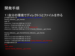 開発手順
１）自分の環境でディレクトリとファイルを作る
[root@localhost ‾]# ls -laR friends_followers__get_friends/
friends_followers__get_friends/:
total 16
drwxr-xr-x 3 root root 4096 Apr 14 12:10 .
dr-xr-x---. 5 root root 4096 Apr 14 12:36 ..
-rw-r--r-- 1 root root 62 Apr 14 12:10 dotcloud.yml
drwxr-xr-x 2 root root 4096 Apr 14 16:14 friends_followers__get_friends

friends_followers__get_friends/friends_followers__get_friends:
total 12
drwxr-xr-x 2 root root 4096 Apr 14 16:14 .
drwxr-xr-x 3 root root 4096 Apr 14 12:10 ..
-rw-rw-r-- 1 root root 2341 Mar 29 23:02 friends_followers__get_friends.py
[root@localhost ‾]# cat friends_followers__get_friends/dotcloud.yml
web:
  type: python
 approot: friends_followers__get_friends
 