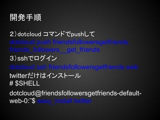 開発手順

２）dotcloud コマンドでpushして
dotcloud push friendsfollowersgetfriends
friends_followers__get_friends
３）sshでログイン
dotcloud ssh friendsfollowersgetfriends.web
twitterだけはインストール
# $SHELL
dotcloud@friendsfollowersgetfriends-default-
web-0:‾$ easy_install twitter
 