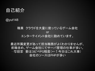 自己紹介
@yut148

      職業　クラウドを大量に使っているゲーム会社
                or
       エンターテイメント会社に勤めています。

  最近所属変更があって担当職務がよくわかりませんが、
  前職含め、ゲーム会社にてサーバ管理の仕事が多い。
   写経家　要はコピペPG程度（←↑今日はこれ大事）
        会社のソースはPHPが多い
 