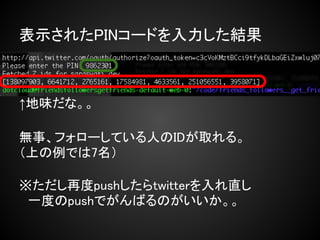 表示されたPINコードを入力した結果



↑地味だな。。

無事、フォローしている人のIDが取れる。
（上の例では7名）

※ただし再度pushしたらtwitterを入れ直し
　一度のpushでがんばるのがいいか。。
 