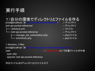 実行手順
１）自分の環境でディレクトリとファイルを作る
[root@localhost ‾]# tree twtr-api-pocket-reference/   ←ディレクトリ
twtr-api-pocket-reference/                            ←ディレクトリ
├── dotcloud.yml                                      ←ファイル
└── twtr-api-pocket-reference                         ←ディレクトリ
     ├── manage_list_subscription.php                 ←phpファイル
     └── tmhOAuth.php                                 ←phpファイル

1 directory, 3 files
[root@localhost ‾]# cat twtr-api-pocket-reference/dotcloud.yml
web:                                 ←dotcloud.ymlという定義ファイルの中身
  type: php
  approot: twtr-api-pocket-reference

作るファイルは2ディレクトリと3ファイルだけ
 