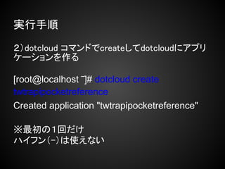 実行手順

２）dotcloud コマンドでcreateしてdotcloudにアプリ
ケーションを作る

[root@localhost ‾]# dotcloud create
twtrapipocketreference
Created application "twtrapipocketreference"

※最初の１回だけ
ハイフン（-）は使えない
 