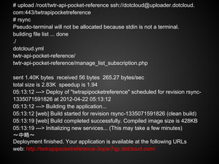 # upload /root/twtr-api-pocket-reference ssh://dotcloud@uploader.dotcloud.
com:443/twtrapipocketreference
# rsync
Pseudo-terminal will not be allocated because stdin is not a terminal.
building file list ... done
./
dotcloud.yml
twtr-api-pocket-reference/
twtr-api-pocket-reference/manage_list_subscription.php

sent 1.40K bytes received 56 bytes 265.27 bytes/sec
total size is 2.83K speedup is 1.94
05:13:12 ---> Deploy of "twtrapipocketreference" scheduled for revision rsync-
1335071591826 at 2012-04-22 05:13:12
05:13:12 ---> Building the application...
05:13:12 [web] Build started for revision rsync-1335071591826 (clean build)
05:13:19 [web] Build completed successfully. Compiled image size is 428KB
05:13:19 ---> Initializing new services... (This may take a few minutes)
〜中略〜
Deployment finished. Your application is available at the following URLs
web: http://twtrapipocketreference-3opsr7qp.dotcloud.com/
 